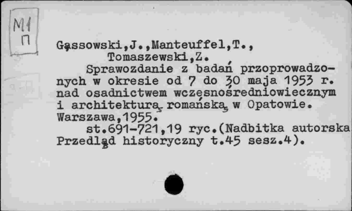 ﻿G^ssowski,J.,Manteuffel,T., Tomaszewski,Z. f
Sprawozdanie z badan przoprowadzo-nych w okresie od 7 do *>0 ma ja 1955 г» nad osadnictwem wczesnosredniowiecznym і architektura^ romanskaj w Opatowie. Warszawa,1955«
st.691-721,19 ryc.(Nadbitka autorska Przedl^d historyczny t.45 sesz.4).